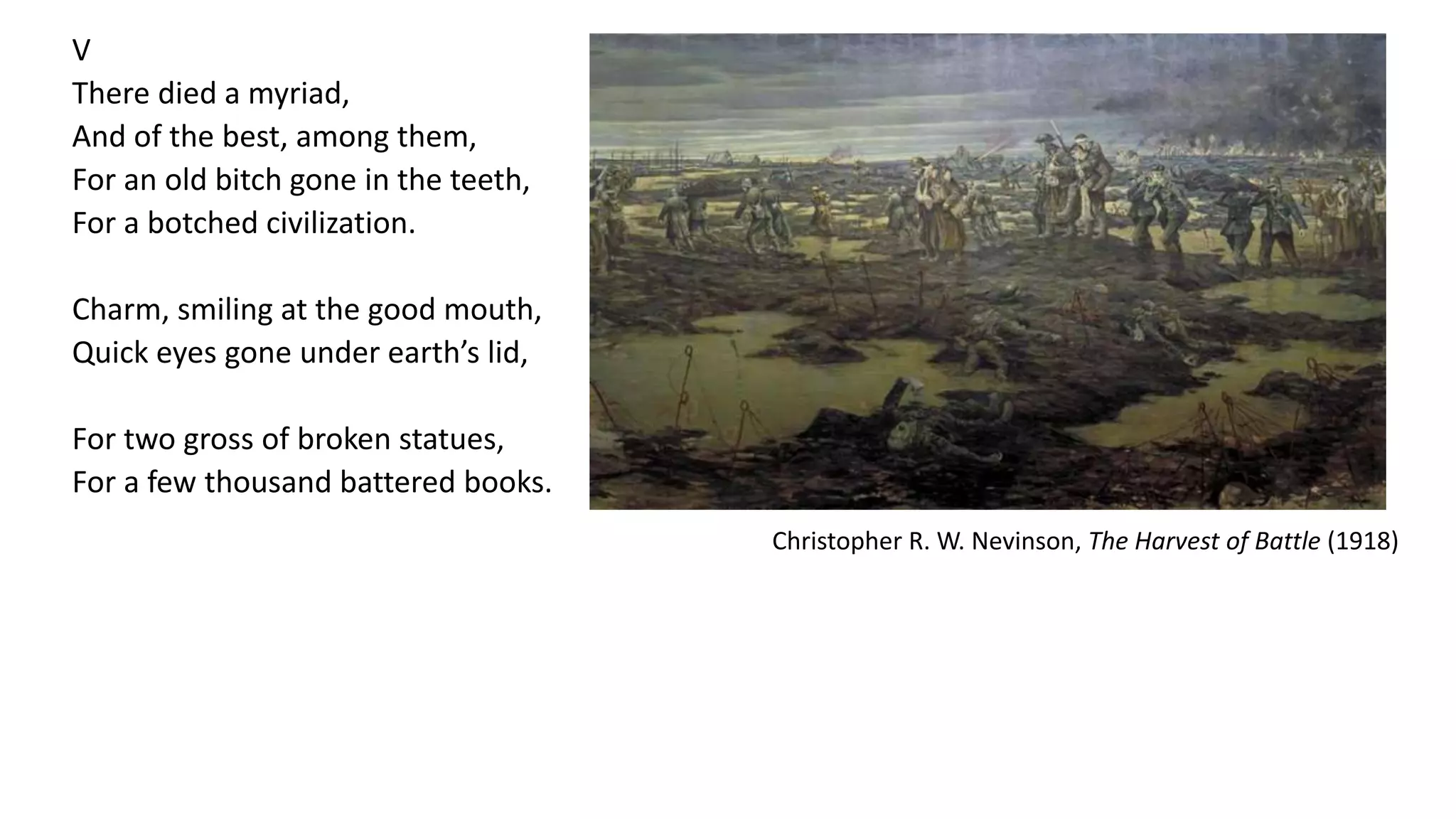 V
There died a myriad,
And of the best, among them,
For an old bitch gone in the teeth,
For a botched civilization.
Charm, smiling at the good mouth,
Quick eyes gone under earth’s lid,
For two gross of broken statues,
For a few thousand battered books.
Christopher R. W. Nevinson, The Harvest of Battle (1918)
 