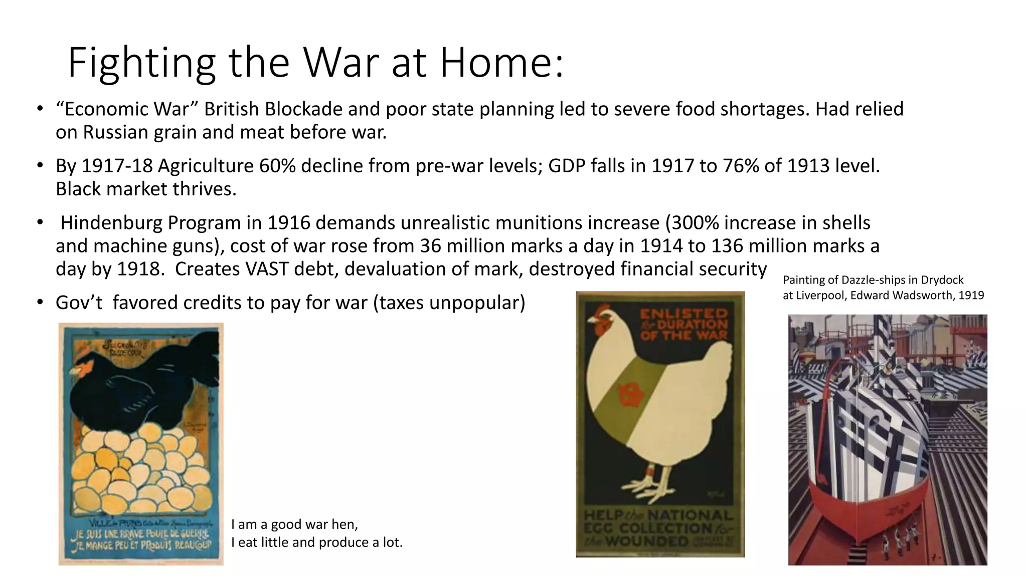 Fighting the War at Home:
• “Economic War” British Blockade and poor state planning led to severe food shortages. Had relied
on Russian grain and meat before war.
• By 1917-18 Agriculture 60% decline from pre-war levels; GDP falls in 1917 to 76% of 1913 level.
Black market thrives.
• Hindenburg Program in 1916 demands unrealistic munitions increase (300% increase in shells
and machine guns), cost of war rose from 36 million marks a day in 1914 to 136 million marks a
day by 1918. Creates VAST debt, devaluation of mark, destroyed financial security
• Gov’t favored credits to pay for war (taxes unpopular)
Painting of Dazzle-ships in Drydock
at Liverpool, Edward Wadsworth, 1919
I am a good war hen,
I eat little and produce a lot.
 
