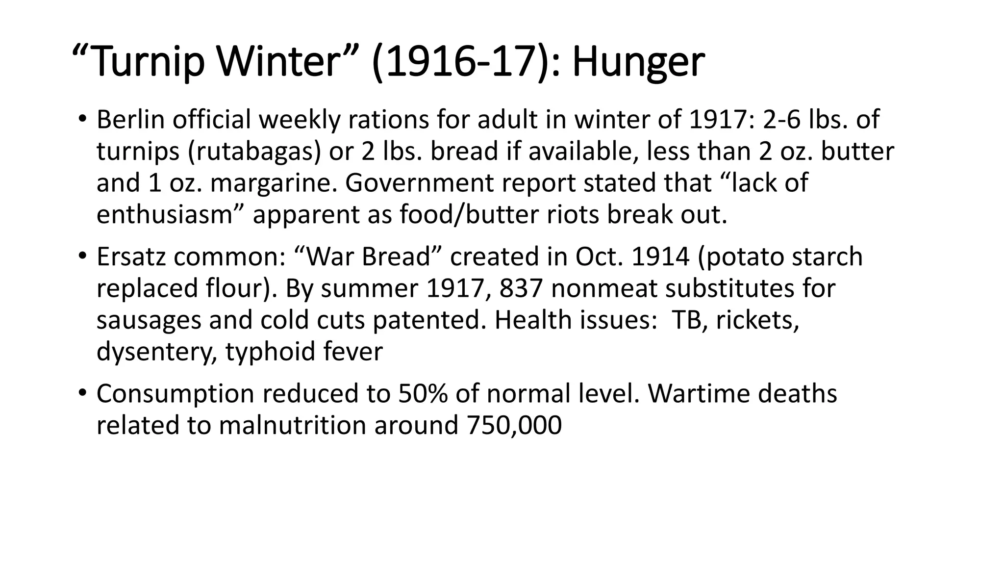 “Turnip Winter” (1916-17): Hunger
• Berlin official weekly rations for adult in winter of 1917: 2-6 lbs. of
turnips (rutabagas) or 2 lbs. bread if available, less than 2 oz. butter
and 1 oz. margarine. Government report stated that “lack of
enthusiasm” apparent as food/butter riots break out.
• Ersatz common: “War Bread” created in Oct. 1914 (potato starch
replaced flour). By summer 1917, 837 nonmeat substitutes for
sausages and cold cuts patented. Health issues: TB, rickets,
dysentery, typhoid fever
• Consumption reduced to 50% of normal level. Wartime deaths
related to malnutrition around 750,000
 