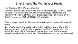Shell Shock: The War in Your Head:
Film Response #2: If War was a Musical
Oh! What a Lovely War (directed by Richard Attenborough, 144 mins., 1969)
Base your response on the film, the previously assigned readings, and
Boxwell’s “The Follies of War: Cross-Dressing and Popular Theatre on the
British Front Lines, 1914-18” (2002). 5% of grade.
Write a 3 page (typed, double-spaced) essay based on the questions posed
below.
Oh! What a Lovely War explores the myths and the music of World War I.
How do the songs reinforce the imagery of the film? How does this film
depict the myths of the Great War? In what ways does this film support
Boxwell’s article of the threatricality of World War I or war as a social drama?
 