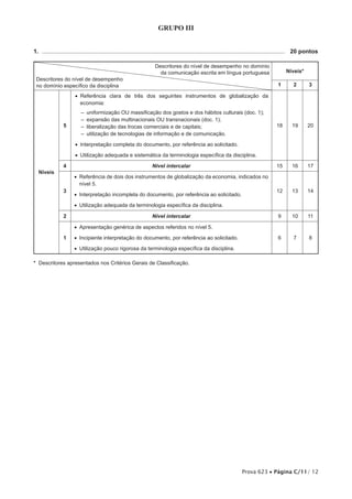 GRUPO III


1.  .................................................................................................................................................... 	 20 pontos

                                                                      Descritores do nível de desempenho no domínio
                                                                        da comunicação escrita em língua portuguesa                              Níveis*
 Descritores do nível de desempenho
 no domínio específico da disciplina                                                                                                        1        2        3

                       •• Referência clara de três dos seguintes instrumentos de globalização da
                          economia:
                           –– uniformização OU massificação dos gostos e dos hábitos culturais (doc. 1);
                           –– expansão das multinacionais OU transnacionais (doc. 1);
                 5         –– liberalização das trocas comerciais e de capitais;                                                            18       19      20
                           –– utilização de tecnologias de informação e de comunicação.

                       •• Interpretação completa do documento, por referência ao solicitado.

                       •• Utilização adequada e sistemática da terminologia específica da disciplina.

                 4                                                  Nível intercalar                                                        15       16      17
  Níveis
                       •• Referência de dois dos instrumentos de globalização da economia, indicados no
                          nível 5.
                 3                                                                                                                          12       13      14
                       •• Interpretação incompleta do documento, por referência ao solicitado.

                       •• Utilização adequada da terminologia específica da disciplina.

                 2                                                  Nível intercalar                                                        9        10       11

                       •• Apresentação genérica de aspectos referidos no nível 5.

                 1     •• Incipiente interpretação do documento, por referência ao solicitado.                                              6        7        8

                       •• Utilização pouco rigorosa da terminologia específica da disciplina.

* Descritores apresentados nos Critérios Gerais de Classificação.




                                                                                                                        Prova 623 • Página C/11/ 12
 