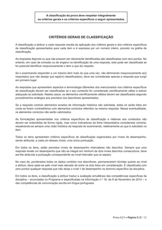 A classificação da prova deve respeitar integralmente
                   os critérios gerais e os critérios específicos a seguir apresentados.




                            critérios gerais de classificação

A classificação a atribuir a cada resposta resulta da aplicação dos critérios gerais e dos critérios específicos
de classificação apresentados para cada item e é expressa por um número inteiro, previsto na grelha de
classificação.

As respostas ilegíveis ou que não possam ser claramente identificadas são classificadas com zero pontos. No
entanto, em caso de omissão ou de engano na identificação de uma resposta, esta pode ser classificada se
for possível identificar inequivocamente o item a que diz respeito.

Se o examinando responder a um mesmo item mais do que uma vez, não eliminando inequivocamente a(s)
resposta(s) que não deseja que seja(m) classificada(s), deve ser considerada apenas a resposta que surgir
em primeiro lugar.

As respostas que apresentem aspectos e terminologia diferentes dos mencionados nos critérios específicos
de classificação devem ser classificadas se o seu conteúdo for considerado cientificamente válido e estiver
adequado ao solicitado. Nestes casos, os elementos cientificamente válidos devem ser classificados segundo
procedimentos análogos aos previstos nos descritores apresentados.

Se a resposta contiver elementos errados de informação histórica não solicitada, estes só serão tidos em
conta se forem contraditórios com elementos correctos referidos na mesma resposta. Nessa eventualidade,
os elementos correctos não serão valorizados.

As formulações apresentadas nos critérios específicos de classificação e relativas aos conteúdos não
devem ser entendidas de forma rígida, mas como indicadoras da linha interpretativa considerada correcta,
ressalvando-se sempre uma visão holística da resposta do examinando, relativamente ao que é solicitado no
item.

Todos os itens apresentam critérios específicos de classificação organizados por níveis de desempenho,
sendo atribuída, a cada um desses níveis, uma única pontuação.

Em todos os itens, estão previstos níveis de desempenho intercalares não descritos. Sempre que uma
resposta revele um desempenho que não se integre em nenhum de dois níveis descritos consecutivos, deve
ser-lhe atribuída a pontuação correspondente ao nível intercalar que os separa.

No caso de, ponderados todos os dados contidos nos descritores, permanecerem dúvidas quanto ao nível
a atribuir, deve optar-se pelo nível mais elevado de entre os dois tidos em consideração. É classificada com
zero pontos qualquer resposta que não atinja o nível 1 de desempenho no domínio específico da disciplina.

Em todos os itens, a classificação a atribuir traduz a avaliação simultânea das competências específicas da
disciplina – enunciadas no Programa e especificadas na Informação n.º 16, de 8 de Novembro de 2010 – e
das competências de comunicação escrita em língua portuguesa.




                                                                                   Prova 623 • Página C/2/ 12
 
