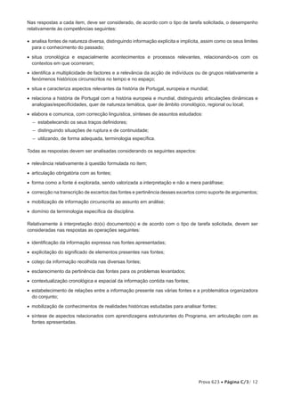 Nas respostas a cada item, deve ser considerado, de acordo com o tipo de tarefa solicitada, o desempenho
relativamente às competências seguintes:

•  analisa fontes de natureza diversa, distinguindo informação explícita e implícita, assim como os seus limites
   para o conhecimento do passado;

•  situa cronológica e espacialmente acontecimentos e processos relevantes, relacionando-os com os
   contextos em que ocorreram;

•  identifica a multiplicidade de factores e a relevância da acção de indivíduos ou de grupos relativamente a
   fenómenos históricos circunscritos no tempo e no espaço;

•  situa e caracteriza aspectos relevantes da história de Portugal, europeia e mundial;

•  relaciona a história de Portugal com a história europeia e mundial, distinguindo articulações dinâmicas e
   analogias/especificidades, quer de natureza temática, quer de âmbito cronológico, regional ou local;

•  elabora e comunica, com correcção linguística, sínteses de assuntos estudados:
  – estabelecendo os seus traços definidores;
  – distinguindo situações de ruptura e de continuidade;
  – utilizando, de forma adequada, terminologia específica.

Todas as respostas devem ser analisadas considerando os seguintes aspectos:

•  relevância relativamente à questão formulada no item;

•  articulação obrigatória com as fontes;

•  forma como a fonte é explorada, sendo valorizada a interpretação e não a mera paráfrase;

•  correcção na transcrição de excertos das fontes e pertinência desses excertos como suporte de argumentos;

•  mobilização de informação circunscrita ao assunto em análise;

•  domínio da terminologia específica da disciplina.

Relativamente à interpretação do(s) documento(s) e de acordo com o tipo de tarefa solicitada, devem ser
consideradas nas respostas as operações seguintes:

•  identificação da informação expressa nas fontes apresentadas;
•  explicitação do significado de elementos presentes nas fontes;

•  cotejo da informação recolhida nas diversas fontes;

•  esclarecimento da pertinência das fontes para os problemas levantados;

•  contextualização cronológica e espacial da informação contida nas fontes;

•  estabelecimento de relações entre a informação presente nas várias fontes e a problemática organizadora
   do conjunto;

•  mobilização de conhecimentos de realidades históricas estudadas para analisar fontes;

•  síntese de aspectos relacionados com aprendizagens estruturantes do Programa, em articulação com as
   fontes apresentadas.




                                                                                   Prova 623 • Página C/3/ 12
 