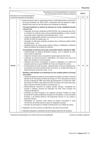3.  .................................................................................................................................................... 	 50 pontos

                                                                      Descritores do nível de desempenho no domínio
                                                                        da comunicação escrita em língua portuguesa                              Níveis*
 Descritores do nível de desempenho
 no domínio específico da disciplina                                                                                                        1        2        3

                       •• Desenvolvimento claro e organizado do tema «A afirmação política e económica
                          da Europa Ocidental, de 1945 a 2007», abordando três dos aspectos a seguir
                          referidos para cada um dos três tópicos de orientação da resposta:
                           A Europa Ocidental no sistema de alianças do mundo capitalista durante
                           a Guerra Fria
                           –– integração da Europa Ocidental na NATO/OTAN, sob a liderança dos EUA,
                             no contexto do confronto entre o bloco ocidental/capitalista e o bloco oriental/
                             /comunista, após a Segunda Guerra Mundial (docs. 1 e 2);
                           –– criação de organizações políticas e económicas do mundo capitalista (OECE/
                             /OCDE OU CEE OU outras) (doc. 3);
                           –– afirmação de diferentes posições europeias face à liderança político-militar
                             dos EUA (docs. 1 e 2);
                           –– estabelecimento de outros pactos político-militares, multilaterais e bilaterais
                             (OEA OU ANZUS OU OTASE OU CENTO).
                           Consolidação económica da Europa comunitária desde a década de 1980
                           –– implementação do Sistema Monetário Europeu, com a adopção do ECU
                             como divisa de referência;
                           –– criação do mercado único na sequência da aprovação do Acto Único;
                           –– instituição da União Económica e Monetária e da moeda única (euro) em
                             alguns dos Estados da União Europeia;
                           –– utilização dos fundos comunitários no apoio à integração e no reforço da
                             coesão económica e social (FEDER OU Fundo de Coesão OU outros);
  Níveis         7         –– transformação da União Europeia, reforçada pelos contínuos alargamentos,                                      45       48      50
                             em potência comercial mundial de bens e serviços, no contexto dos pólos de
                             desenvolvimento económico (docs. 3 e 4).
                           Desafios e dificuldades na constituição de uma unidade política na Europa
                           comunitária
                           –– crescente adesão de países às Comunidades Europeias, formadas no final da
                             década de 50: três países do Norte da Europa em 1973; três países do Sul da
                             Europa na década de 1980; dois países da Escandinávia e a Áustria em 1995;
                             dez países em 2004 e dois países em 2007 do Centro e do Leste da Europa,
                             após o desmoronamento do bloco comunista (doc. 3);
                           –– aprofundamento crescente do projecto político europeu, consagrado em
                             acordos e tratados: Acordos de Schengen OU Acto Único Europeu OU
                             Tratado de Maastricht;
                           –– instituição da União Europeia e da cidadania europeia (Tratado da União
                             Europeia OU Tratado de Maastricht) assente em três pilares: o da Comunidade
                             Europeia, o da Política Externa e de Segurança Comum e o da Justiça e
                             Assuntos Internos;
                           –– dificuldades de consenso entre países da Europa comunitária e entre
                             movimentos de opinião acerca do grau de integração europeia;
                           –– processo de aprovação do Tratado Constitucional e do Tratado de Lisboa.

                       •• Integração, de forma oportuna e sistemática, dos quatro documentos.

                       •• Utilização adequada e sistemática da terminologia específica da disciplina.

* Descritores apresentados nos Critérios Gerais de Classificação.	                                                        (Continua na página seguinte)




                                                                                                                          Prova 623 • Página C/9/ 12
 