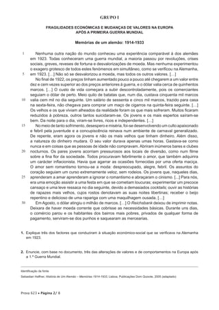 GRUPO I

                   FRAGILIDADES ECONÓMICAS E MUDANÇAS DE VALORES NA EUROPA
                                APÓS A PRIMEIRA GUERRA MUNDIAL

                                      Memórias de um alemão: 1914-1933

 1        Nenhuma outra nação do mundo conheceu uma experiência comparável à dos alemães
       em 1923. Todas conheceram uma guerra mundial, a maioria passou por revoluções, crises
       sociais, greves, reveses de fortuna e desvalorizações de moeda. Mas nenhuma experimentou
       o exagero grotesco de todos estes fenómenos em simultâneo, como se verificou na Alemanha,
 5     em 1923. […] Não só se desvalorizou a moeda, mas todos os outros valores. […]
          No final de 1922, os preços tinham aumentado pouco a pouco até chegarem a um valor entre
       dez e cem vezes superior ao dos preços anteriores à guerra, e o dólar valia cerca de quinhentos
       marcos. […] O custo de vida começara a subir descontroladamente, pois os comerciantes
       seguiam o dólar de perto. Meio quilo de batatas que, num dia, custava cinquenta mil marcos
10     valia cem mil no dia seguinte. Um salário de sessenta e cinco mil marcos, trazido para casa
       na sexta-feira, não chegava para comprar um maço de cigarros na quinta-feira seguinte. […]
       Os velhos e os que viviam alheados da realidade foram os que mais sofreram. Muitos ficaram
       reduzidos à pobreza, outros tantos suicidaram-se. Os jovens e os mais espertos saíram-se
       bem. Da noite para o dia, viram-se livres, ricos e independentes. […]
15        No meio de tanto sofrimento, desespero e miséria, foi-se desenvolvendo um culto apaixonado
       e febril pela juventude e a concupiscência reinava num ambiente de carnaval generalizado.
       De repente, eram agora os jovens e não os mais velhos que tinham dinheiro. Além disso,
       a natureza do dinheiro mudara. O seu valor durava apenas umas horas. Gastava-se como
       nunca e em coisas que as pessoas de idade não compravam. Abriram inúmeros bares e clubes
20     nocturnos. Os pares jovens acorriam pressurosos aos locais de diversão, como num filme
       sobre a fina flor da sociedade. Todos procuravam febrilmente o amor, que também adquirira
       um carácter inflacionista. Havia que agarrar as ocasiões fornecidas por uma oferta maciça.
       O amor sem romantismo tornou-se a moda: despreocupado, alegre, febril. Os assuntos do
       coração seguiam um curso extremamente veloz, sem rodeios. Os jovens que, naqueles dias,
25     aprenderam a amar aprenderam a ignorar o romantismo e abraçaram o cinismo. [...] Para nós,
       era uma emoção assistir a uma festa em que se cometiam loucuras; experimentar um precoce
       cansaço e uma leve ressaca no dia seguinte, devido a demasiados cocktails; ouvir as histórias
       de rapazes mais velhos, cujos rostos denotavam as suas noites libertinas; receber o beijo
       repentino e delicioso de uma rapariga com uma maquilhagem ousada. […]
30        Em Agosto, o dólar atingiu o milhão de marcos. […] O Reichsbank deixou de imprimir notas.
       Deixara de haver moeda corrente que cobrisse as necessidades básicas. Durante uns dias,
       o comércio parou e os habitantes dos bairros mais pobres, privados de qualquer forma de
       pagamento, serviram-se dos punhos e saquearam as mercearias.


1.  Explique três dos factores que conduziram à situação económico-social que se verificava na Alemanha
    em 1923.


2.  Enuncie, com base no documento, três das alterações de valores e de comportamentos na Europa após
    a 1.ª Guerra Mundial.


Identificação da fonte
Sebastian Haffner, História de Um Alemão – Memórias 1914-1933, Lisboa, Publicações Dom Quixote, 2005 (adaptado)




Prova 623 • Página 2/ 8
 