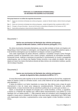 GRUPO II


                                 PORTUGAL E A COMUNIDADE INTERNACIONAL:
                                  DO SEGUNDO PÓS-GUERRA À ACTUALIDADE


Este grupo baseia-se na análise dos seguintes documentos:

Doc. 1 –  poios aos movimentos de libertação das colónias portuguesas – posição de Marcello Caetano, chefe do Governo português
         A
         (1970)
Doc. 2 – Apoios aos movimentos de libertação das colónias portuguesas – posição de Agostinho Neto, presidente do MPLA (1971)
Doc. 3 – Portugal e a Europa Comunitária – discurso de Sá Carneiro na Assembleia da República (10 de Fevereiro de 1977)
Doc. 4 – Ajuda pública portuguesa ao desenvolvimento bilateral (2003-2006)




Documento 1

                  Apoios aos movimentos de libertação das colónias portuguesas –
                  posição de Marcello Caetano, chefe do Governo português (1970)

   Os vários movimentos chamados libertadores, que nos dão combate na Guiné, em Angola e em
Moçambique, foram formados no estrangeiro, com dirigentes que o estrangeiro sustenta e apoia, e
é de territórios estrangeiros que nos desferem os ataques e enviam os guerrilheiros.
   Uma vasta organização de países africanos, asiáticos e socialistas conspira contra Portugal,
acoitando quantos se apresentem como nossos inimigos, subsidiando as actividades terroristas,
fornecendo armas, material e instrutores às guerrilhas e movimentando no mundo a propaganda
antiportuguesa, que na tribuna das Nações Unidas encontra o seu púlpito de eleição, mas que
depois se insere nos meios informativos através da falsa notícia e do comentário insidioso, quando
não do ataque impudico.



Documento 2

                  Apoios aos movimentos de libertação das colónias portuguesas –
                       posição de Agostinho Neto, presidente do MPLA (1971)

   O nosso Movimento pode orgulhar-se de se ter estruturado do Norte ao Sul do País, englobando
todas as classes e todas as camadas sociais, numa união fraternal de luta pela independência e
pela dignidade. […]
   O apoio do exterior é um factor importante na nossa luta. Nos últimos anos a base de apoio
internacional à luta do nosso povo alargou-se consideravelmente. Praticando uma política
independente, o nosso movimento não se subordina à política de um ou outro país ou bloco. [...]
   Assim, a manutenção de relações de amizade com a União Soviética, a China, a Jugoslávia,
a Suécia ou a Holanda não significa que o MPLA alinha mecanicamente a sua política ou a sua
ideologia com um destes países […]. Não podemos deixar de considerar como propaganda para
enganar o nosso povo a campanha do inimigo e dos seus lacaios, pretendendo que o MPLA seja
uma organização comunista, e apresentando-a umas vezes ligada à União Soviética e outras à
China.



                                                                                                   Prova 623 • Página 3/ 8
 