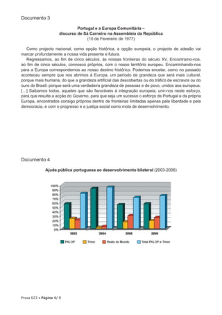 Documento 3

                              Portugal e a Europa Comunitária –
                     discurso de Sá Carneiro na Assembleia da República
                                   (10 de Fevereiro de 1977)

   Como projecto nacional, como opção histórica, a opção europeia, o projecto de adesão vai
marcar profundamente a nossa vida presente e futura.
   Regressamos, ao fim de cinco séculos, às nossas fronteiras do século XV. Encontramo-nos,
ao fim de cinco séculos, connosco próprios, com o nosso território europeu. Encaminhando-nos
para a Europa correspondemos ao nosso destino histórico. Podemos encetar, como no passado
aconteceu sempre que nos abrimos à Europa, um período de grandeza que será mais cultural,
porque mais humana, do que a grandeza artificial das descobertas ou do tráfico de escravos ou do
ouro do Brasil: porque será uma verdadeira grandeza de pessoas e de povo, unidos aos europeus.
[…] Saibamos todos, aqueles que são favoráveis à integração europeia, unir-nos neste esforço,
para que resulte a acção do Governo, para que seja um sucesso o esforço de Portugal e da própria
Europa, encontrados consigo próprios dentro de fronteiras limitadas apenas pela liberdade e pela
democracia, e com o progresso e a justiça social como mola de desenvolvimento.




Documento 4

             Ajuda pública portuguesa ao desenvolvimento bilateral (2003-2006)




Prova 623 • Página 4/ 8
 