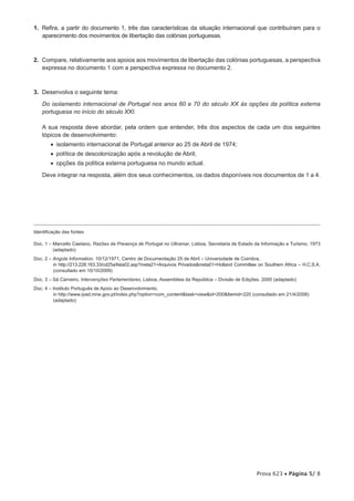 1.  Refira, a partir do documento 1, três das características da situação internacional que contribuíram para o
    aparecimento dos movimentos de libertação das colónias portuguesas.



2.  Compare, relativamente aos apoios aos movimentos de libertação das colónias portuguesas, a perspectiva
    expressa no documento 1 com a perspectiva expressa no documento 2.



3.  Desenvolva o seguinte tema:

    Do isolamento internacional de Portugal nos anos 60 e 70 do século XX às opções da política externa
    portuguesa no início do século XXI.

    A sua resposta deve abordar, pela ordem que entender, três dos aspectos de cada um dos seguintes
    tópicos de desenvolvimento:
        •  isolamento internacional de Portugal anterior ao 25 de Abril de 1974;
        •  política de descolonização após a revolução de Abril;
        •  opções da política externa portuguesa no mundo actual.
    Deve integrar na resposta, além dos seus conhecimentos, os dados disponíveis nos documentos de 1 a 4.




Identificação das fontes

Doc. 1 – Marcello Caetano, Razões da Presença de Portugal no Ultramar, Lisboa, Secretaria de Estado da Informação e Turismo, 1973
         
         (adaptado)
Doc. 2 – Angola Information, 10/12/1971, Centro de Documentação 25 de Abril – Universidade de Coimbra,
          in http://213.228.163.33/cd25a/lista02.asp?meta21=Arquivos Privadosmeta01=Holland Committee on Southern Africa – H.C.S.A.
          (consultado em 10/10/2009)
Doc. 3 – Sá Carneiro, Intervenções Parlamentares, Lisboa, Assembleia da República – Divisão de Edições, 2000 (adaptado)
Doc. 4 – Instituto Português de Apoio ao Desenvolvimento,
         
         in http://www.ipad.mne.gov.pt/index.php?option=com_contenttask=viewid=200Itemid=220 (consultado em 21/4/2008)
         (adaptado)




                                                                                                      Prova 623 • Página 5/ 8
 