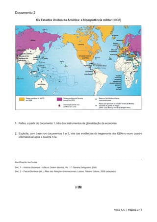 Documento 2

                      Os Estados Unidos da América: a hiperpotência militar (2008)




1.  Refira, a partir do documento 1, três dos instrumentos de globalização da economia.


2.  Explicite, com base nos documentos 1 e 2, três das evidências da hegemonia dos EUA no novo quadro
    internacional após a Guerra Fria.




Identificação das fontes

Doc. 1 – História Universal – A Nova Ordem Mundial, Vol. 17, Planeta DeAgostini, 2005
Doc. 2 – Pascal Boniface (dir.), Atlas das Relações Internacionais, Lisboa, Plátano Editora, 2009 (adaptado)




                                                                FIM




                                                                                                         Prova 623 • Página 7/ 8
 