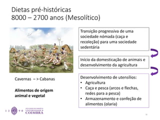 Dietas pré-históricas
8000 – 2700 anos (Mesolítico)
16
Transição progressiva de uma
sociedade nómada (caça e
recoleção) para uma sociedade
sedentária
Alimentos de origem
animal e vegetal
Cavernas – > Cabanas
Início da domesticação de animais e
desenvolvimento da agricultura
Desenvolvimento de utensílios:
• Agricultura
• Caça e pesca (arcos e flechas,
redes para a pesca)
• Armazenamento e confeção de
alimentos (olaria)
 