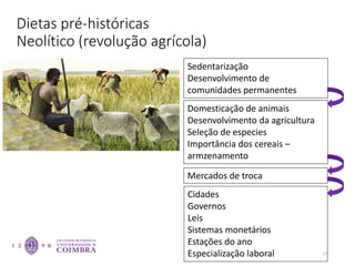 Dietas pré-históricas
Neolítico (revolução agrícola)
17
Sedentarização
Desenvolvimento de
comunidades permanentes
Domesticação de animais
Desenvolvimento da agricultura
Seleção de especies
Importância dos cereais –
armzenamento
Cidades
Governos
Leis
Sistemas monetários
Estações do ano
Especialização laboral
Mercados de troca
 