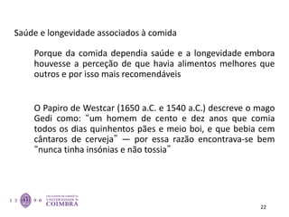 Saúde e longevidade associados à comida
Porque da comida dependia saúde e a longevidade embora
houvesse a perceção de que havia alimentos melhores que
outros e por isso mais recomendáveis
O Papiro de Westcar (1650 a.C. e 1540 a.C.) descreve o mago
Gedi como: “um homem de cento e dez anos que comia
todos os dias quinhentos pães e meio boi, e que bebia cem
cântaros de cerveja” — por essa razão encontrava-se bem
“nunca tinha insónias e não tossia”
22
 
