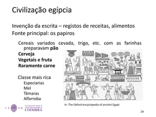Civilização egípcia
Invenção da escrita – registos de receitas, alimentos
Fonte principal: os papiros
Cereais variados cevada, trigo, etc. com as farinhas
preparavam pão
Cerveja
Vegetais e fruta
Raramente carne
Classe mais rica
Especiarias
Mel
Tâmaras
Alfarroba
24
In: The Oxford encyclopedia of ancient Egypt
 