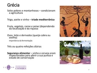 Grécia
Solos pobres e montanhosos – condicionam
a agricultura
Trigo, azeite e vinho – tríade mediterrânica
Fruta, vegetais, carne e peixe (dependendo
da localização e da riqueza
Ovos, leite e derivados (queijo cabra ou
ovelha)
Importância da fermentação
Três ou quatro refeições diárias
Segurança alimentar – vinho e cerveja eram
inspecionados para aferir a sua pureza e
estado de conservação
28
 