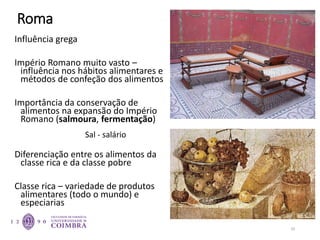 Roma
Influência grega
Império Romano muito vasto –
influência nos hábitos alimentares e
métodos de confeção dos alimentos
Importância da conservação de
alimentos na expansão do Império
Romano (salmoura, fermentação)
Diferenciação entre os alimentos da
classe rica e da classe pobre
Classe rica – variedade de produtos
alimentares (todo o mundo) e
especiarias
29
Sal - salário
 