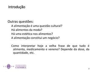 Introdução
Outras questões:
A alimentação é uma questão cultural?
Há alimentos da moda?
Há uma estética nos alimentos?
A alimentação constitui um negócio?
Como interpretar hoje a velha frase de que tudo é
alimento, medicamento e veneno? Depende da dose, da
quantidade, etc.
3
 
