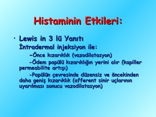 Histaminin Etkileri:
• Lewis in 3 lü Yanıtı
 İntradermal injeksiyon ile:
    -Önce kızarıklık (vazodilatasyon)
     -Ödem papülü kızarıklığın yerini alır (kapiller
 permeabilite artışı)
     -Papülün çevresinde düzensiz ve öncekinden
 daha geniş kızarıklık (afferent sinir uçlarının
 uyarılması sonucu vazodilatasyon)
 