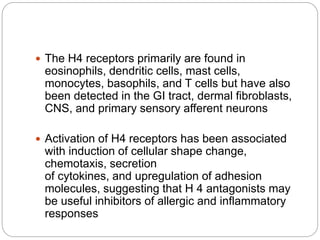  The H4 receptors primarily are found in
eosinophils, dendritic cells, mast cells,
monocytes, basophils, and T cells but have also
been detected in the GI tract, dermal fibroblasts,
CNS, and primary sensory afferent neurons
 Activation of H4 receptors has been associated
with induction of cellular shape change,
chemotaxis, secretion
of cytokines, and upregulation of adhesion
molecules, suggesting that H 4 antagonists may
be useful inhibitors of allergic and inflammatory
responses
 