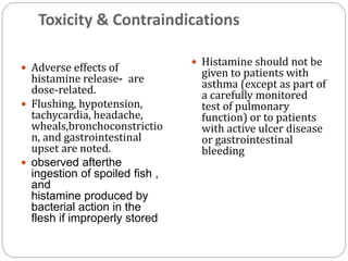 Toxicity & Contraindications
 Adverse effects of
histamine release- are
dose-related.
 Flushing, hypotension,
tachycardia, headache,
wheals,bronchoconstrictio
n, and gastrointestinal
upset are noted.
 observed afterthe
ingestion of spoiled fish ,
and
histamine produced by
bacterial action in the
flesh if improperly stored
 Histamine should not be
given to patients with
asthma (except as part of
a carefully monitored
test of pulmonary
function) or to patients
with active ulcer disease
or gastrointestinal
bleeding
 
