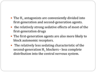  The H1 antagonists are conveniently divided into
first-generation and second-generation agents.
 the relatively strong sedative effects of most of the
first-generation drugs
 The first-generation agents are also more likely to
block autonomic receptors.
 The relatively less sedating characteristic of the
second-generation H1 blockers - less complete
distribution into the central nervous system.
 