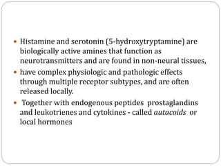  Histamine and serotonin (5-hydroxytryptamine) are
biologically active amines that function as
neurotransmitters and are found in non-neural tissues,
 have complex physiologic and pathologic effects
through multiple receptor subtypes, and are often
released locally.
 Together with endogenous peptides prostaglandins
and leukotrienes and cytokines - called autacoids or
local hormones
 