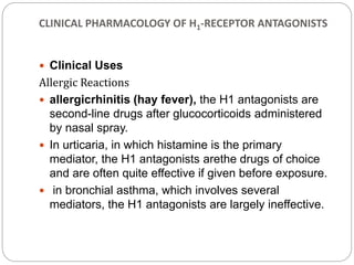 CLINICAL PHARMACOLOGY OF H1-RECEPTOR ANTAGONISTS
 Clinical Uses
Allergic Reactions
 allergicrhinitis (hay fever), the H1 antagonists are
second-line drugs after glucocorticoids administered
by nasal spray.
 In urticaria, in which histamine is the primary
mediator, the H1 antagonists arethe drugs of choice
and are often quite effective if given before exposure.
 in bronchial asthma, which involves several
mediators, the H1 antagonists are largely ineffective.
 