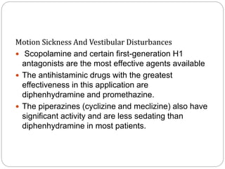 Motion Sickness And Vestibular Disturbances
 Scopolamine and certain first-generation H1
antagonists are the most effective agents available
 The antihistaminic drugs with the greatest
effectiveness in this application are
diphenhydramine and promethazine.
 The piperazines (cyclizine and meclizine) also have
significant activity and are less sedating than
diphenhydramine in most patients.
 