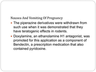 Nausea And Vomiting Of Pregnancy
 The piperazine derivatives were withdrawn from
such use when it was demonstrated that they
have teratogenic effects in rodents.
 Doxylamine, an ethanolamine H1 antagonist, was
promoted for this application as a component of
Bendectin, a prescription medication that also
contained pyridoxine.
 