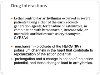Drug Interactions
 Lethal ventricular arrhythmias occurred in several
patients taking either of the early second-
generation agents, terfenadine or astemizole, in
combination with ketoconazole, itraconazole, or
macrolide antibiotics such as erythromycin-
CYP3A4
 mechanism - blockade of the HERG (IKr)
potassium channels in the heart that contribute to
repolarization of the action potential
 prolongation and a change in shape of the action
potential, and these changes lead to arrhythmias.
 