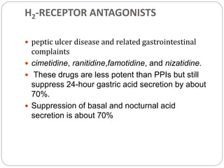 H2-RECEPTOR ANTAGONISTS
 peptic ulcer disease and related gastrointestinal
complaints
 cimetidine, ranitidine,famotidine, and nizatidine.
 These drugs are less potent than PPIs but still
suppress 24-hour gastric acid secretion by about
70%.
 Suppression of basal and nocturnal acid
secretion is about 70%
 