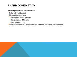 PHARMACOKINETICS
Second generation antihistamines:
 Relatively rapid onset
 Elimination Half-Lives:
 Loratadine-up to 28 hours
 Fexofenadine-14 hours
 Cetirizine-8 hours
 Children metabolize Cetirizine faster, but rates are similar for the others
 