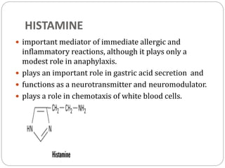 HISTAMINE
 important mediator of immediate allergic and
inflammatory reactions, although it plays only a
modest role in anaphylaxis.
 plays an important role in gastric acid secretion and
 functions as a neurotransmitter and neuromodulator.
 plays a role in chemotaxis of white blood cells.
 