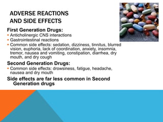 ADVERSE REACTIONS
AND SIDE EFFECTS
First Generation Drugs:
 Anticholinergic CNS interactions
 Gastrointestinal reactions
 Common side effects: sedation, dizziness, tinnitus, blurred
vision, euphoria, lack of coordination, anxiety, insomnia,
tremor, nausea and vomiting, constipation, diarrhea, dry
mouth, and dry cough
Second Generation Drugs:
 Common side effects: drowsiness, fatigue, headache,
nausea and dry mouth
Side effects are far less common in Second
Generation drugs
 