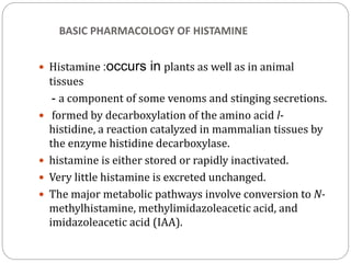 BASIC PHARMACOLOGY OF HISTAMINE
 Histamine :occurs in plants as well as in animal
tissues
- a component of some venoms and stinging secretions.
 formed by decarboxylation of the amino acid l-
histidine, a reaction catalyzed in mammalian tissues by
the enzyme histidine decarboxylase.
 histamine is either stored or rapidly inactivated.
 Very little histamine is excreted unchanged.
 The major metabolic pathways involve conversion to N-
methylhistamine, methylimidazoleacetic acid, and
imidazoleacetic acid (IAA).
 