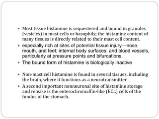  Most tissue histamine is sequestered and bound in granules
(vesicles) in mast cells or basophils; the histamine content of
many tissues is directly related to their mast cell content.
 especially rich at sites of potential tissue injury—nose,
mouth, and feet; internal body surfaces; and blood vessels,
particularly at pressure points and bifurcations.
 The bound form of histamine is biologically inactive
 Non-mast cell histamine is found in several tissues, including
the brain, where it functions as a neurotransmitter
 A second important nonneuronal site of histamine storage
and release is the enterochromaffin-like (ECL) cells of the
fundus of the stomach.
 