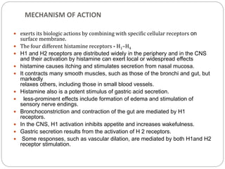 MECHANISM OF ACTION
 exerts its biologic actions by combining with specific cellular receptors on
surface membrane.
 The four different histamine receptors - H1–H4
 H1 and H2 receptors are distributed widely in the periphery and in the CNS
and their activation by histamine can exert local or widespread effects
 histamine causes itching and stimulates secretion from nasal mucosa.
 It contracts many smooth muscles, such as those of the bronchi and gut, but
markedly
relaxes others, including those in small blood vessels.
 Histamine also is a potent stimulus of gastric acid secretion.
 less-prominent effects include formation of edema and stimulation of
sensory nerve endings.
 Bronchoconstriction and contraction of the gut are mediated by H1
receptors.
 In the CNS, H1 activation inhibits appetite and increases wakefulness.
 Gastric secretion results from the activation of H 2 receptors.
 Some responses, such as vascular dilation, are mediated by both H1and H2
receptor stimulation.
 