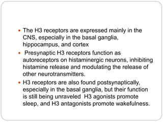  The H3 receptors are expressed mainly in the
CNS, especially in the basal ganglia,
hippocampus, and cortex
 Presynaptic H3 receptors function as
autoreceptors on histaminergic neurons, inhibiting
histamine release and modulating the release of
other neurotransmitters.
 H3 receptors are also found postsynaptically,
especially in the basal ganglia, but their function
is still being unraveled H3 agonists promote
sleep, and H3 antagonists promote wakefulness.
 