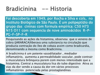 Foi descoberta em 1949, por Rocha e Silva e cols, no
Instituto Biológico de São Paulo. É um polipeptídio do
grupo das cininas com formula empírica: C50 H73
N15 O11 com sequencia de nove aminoácidos R-P-
PG-F-SP-F-R
Pesquisando as ações da histamina, observou que o veneno de
cobra (JARARACA)liberava uma substancia na circulação que
produzia contração do íleo de cobaia assim como bradicardia,
denominando a mesma como Bradicinina.
A bradicinina é um potente vasodilatador , mediador
inflamatório, aumenta a permeabilidade vascular, pode contrair
a musculatura brônquica porem com menos intensidade que a
histamina. Contrai a musculatura lisa do tubo digestivo Ativa as
vias da dor sendo a causa da dor em vários processos
inflamatórios potenciada pelas prostaglandinas
 