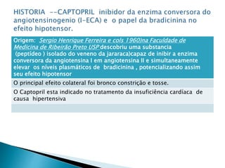 Origem: Sergio Henrique Ferreira e cols 1960)na Faculdade de
Medicina de Ribeirão Preto USP descobriu uma substancia
(peptídeo ) isolado do veneno da jararaca)capaz de inibir a enzima
conversora da angiotensina I em angiotensina II e simultaneamente
elevar os níveis plasmáticos de bradicinina , potencializando assim
seu efeito hipotensor
O principal efeito colateral foi bronco constrição e tosse.
O Captopril esta indicado no tratamento da insuficiência cardíaca de
causa hipertensiva
 