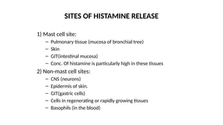 1) Mast cell site:
– Pulmonary tissue (mucosa of bronchial tree)
– Skin
– GIT(intestinal mucosa)
– Conc. Of histamine is particularly high in these tissues
2) Non-mast cell sites:
– CNS (neurons)
– Epidermis of skin.
– GIT(gastric cells)
– Cells in regenerating or rapidly growing tissues
– Basophils (in the blood)
SITES OF HISTAMINE RELEASE
 