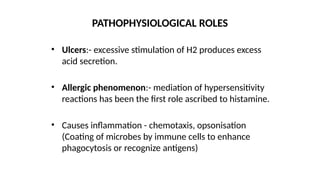 • Ulcers:- excessive stimulation of H2 produces excess
acid secretion.
• Allergic phenomenon:- mediation of hypersensitivity
reactions has been the first role ascribed to histamine.
• Causes inflammation - chemotaxis, opsonisation
(Coating of microbes by immune cells to enhance
phagocytosis or recognize antigens)
PATHOPHYSIOLOGICAL ROLES
 