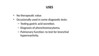 • No therapeutic value
• Occasionally used in some diagnostic tests:
– Testing gastric acid secretion.
– Diagnosis of phenchromocytoma.
– Pulmonary function: to test for bronchial
hyperreactivity.
USES
 