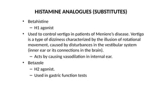 • Betahistine
– H1 agonist
• Used to control vertigo in patients of Meniere’s disease. Vertigo
is a type of dizziness characterized by the illusion of rotational
movement, caused by disturbances in the vestibular system
(inner ear or its connections in the brain).
– Acts by causing vasodilation in internal ear.
• Betazole
– H2 agonist.
– Used in gastric function tests
HISTAMINE ANALOGUES (SUBSTITUTES)
 