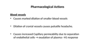 Blood vessels
• Causes marked dilation of smaller blood vessels
• Dilation of cranial vessels causes pulsatile headache.
• Causes increased Capillary permeability due to separation
of endothelial cells → exudation of plasma:- H1 response
Pharmacological Actions
 