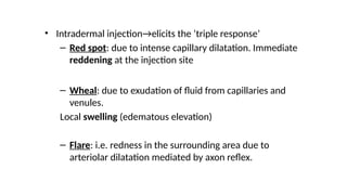 • Intradermal injection→elicits the ‘triple response’
– Red spot: due to intense capillary dilatation. Immediate
reddening at the injection site
– Wheal: due to exudation of fluid from capillaries and
venules.
Local swelling (edematous elevation)
– Flare: i.e. redness in the surrounding area due to
arteriolar dilatation mediated by axon reflex.
 