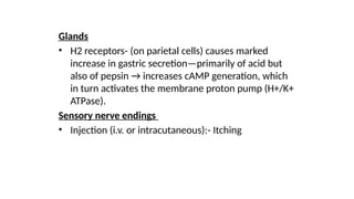 Glands
• H2 receptors- (on parietal cells) causes marked
increase in gastric secretion—primarily of acid but
also of pepsin → increases cAMP generation, which
in turn activates the membrane proton pump (H+/K+
ATPase).
Sensory nerve endings
• Injection (i.v. or intracutaneous):- Itching
 