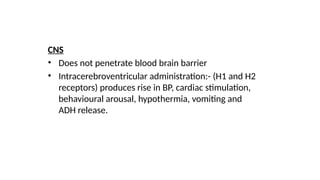 CNS
• Does not penetrate blood brain barrier
• Intracerebroventricular administration:- (H1 and H2
receptors) produces rise in BP, cardiac stimulation,
behavioural arousal, hypothermia, vomiting and
ADH release.
 