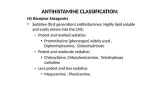 H1 Receptor Antagonist
• Sedative (first generation) antihistamines: Highly lipid soluble
and easily enters into the CNS:
– Potent and marked sedative:
• Promethazine (phenergan) widely used ,
Diphenhydramine, Dimenhydrinate
– Potent and moderate sedative:
• Chloryclizine, Chlorpheniramine, Tetrahydeoxy
carboline
– Less potent and less sedative:
• Mepyramine , Pheniramine.
ANTIHISTAMINE CLASSIFICATION:
 