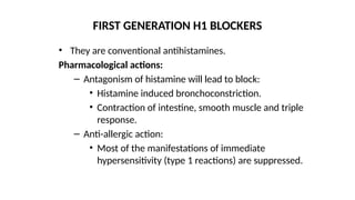 • They are conventional antihistamines.
Pharmacological actions:
– Antagonism of histamine will lead to block:
• Histamine induced bronchoconstriction.
• Contraction of intestine, smooth muscle and triple
response.
– Anti-allergic action:
• Most of the manifestations of immediate
hypersensitivity (type 1 reactions) are suppressed.
FIRST GENERATION H1 BLOCKERS
 