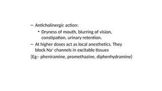 – Anticholinergic action:
• Dryness of mouth, blurring of vision,
constipation, urinary retention.
– At higher doses act as local anesthetics. They
block Na+
channels in excitable tissues
(Eg:- pheniramine, promethazine, diphenhydramine)
 